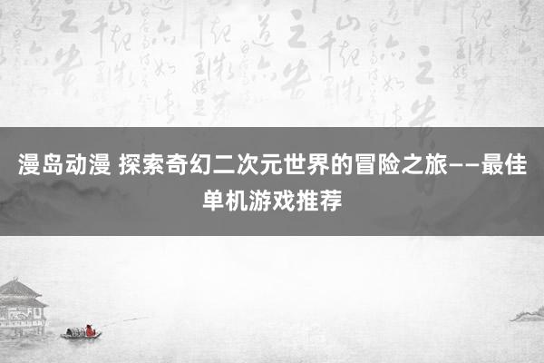 漫岛动漫 探索奇幻二次元世界的冒险之旅——最佳单机游戏推荐