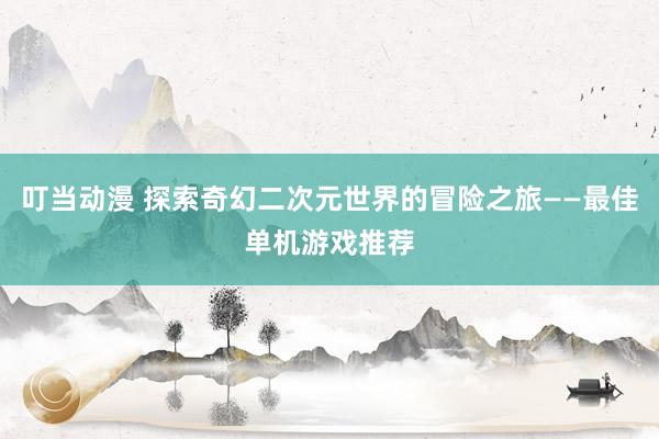 叮当动漫 探索奇幻二次元世界的冒险之旅——最佳单机游戏推荐