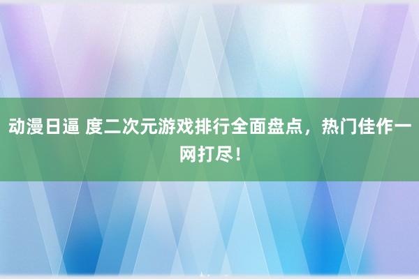 动漫日逼 度二次元游戏排行全面盘点，热门佳作一网打尽！