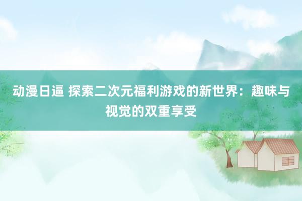 动漫日逼 探索二次元福利游戏的新世界：趣味与视觉的双重享受