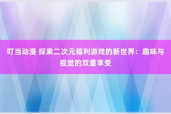 叮当动漫 探索二次元福利游戏的新世界：趣味与视觉的双重享受