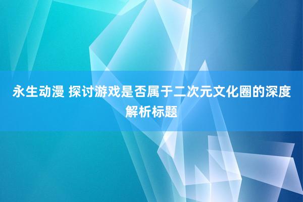 永生动漫 探讨游戏是否属于二次元文化圈的深度解析标题