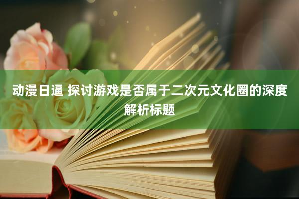 动漫日逼 探讨游戏是否属于二次元文化圈的深度解析标题