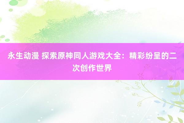永生动漫 探索原神同人游戏大全：精彩纷呈的二次创作世界