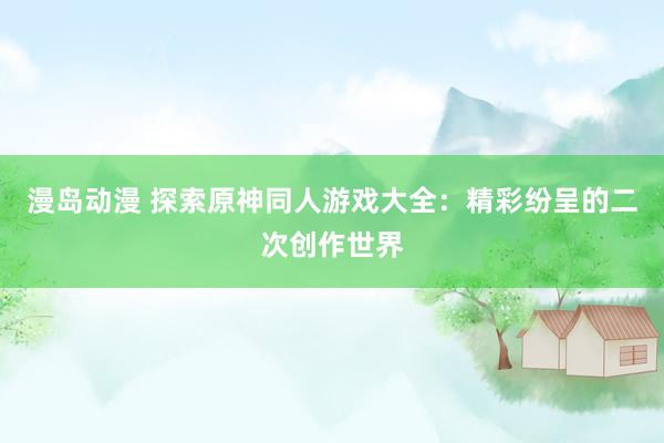 漫岛动漫 探索原神同人游戏大全：精彩纷呈的二次创作世界