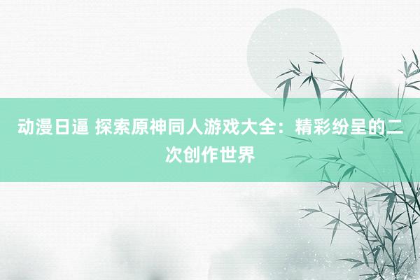 动漫日逼 探索原神同人游戏大全：精彩纷呈的二次创作世界