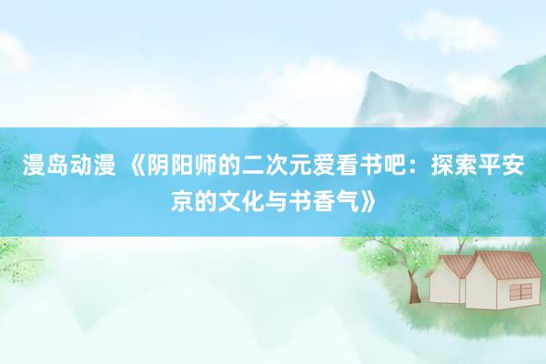 漫岛动漫 《阴阳师的二次元爱看书吧：探索平安京的文化与书香气》