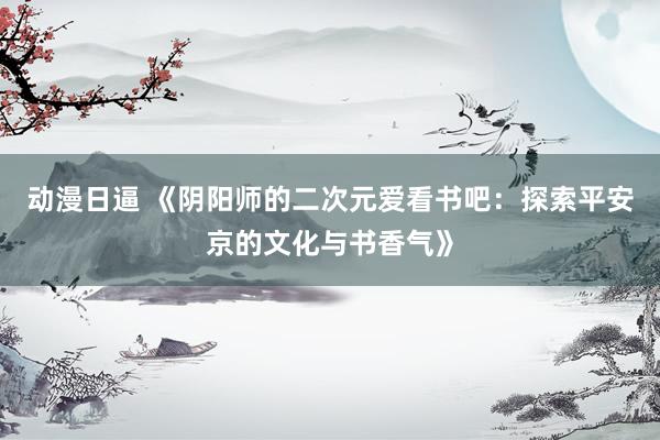动漫日逼 《阴阳师的二次元爱看书吧：探索平安京的文化与书香气》