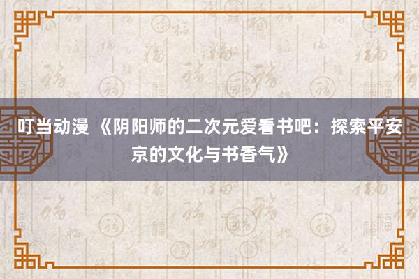 叮当动漫 《阴阳师的二次元爱看书吧：探索平安京的文化与书香气》