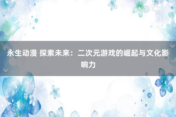 永生动漫 探索未来：二次元游戏的崛起与文化影响力