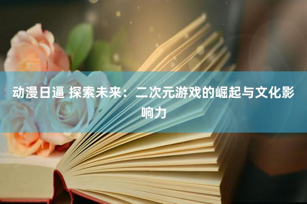 动漫日逼 探索未来：二次元游戏的崛起与文化影响力