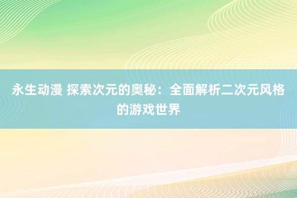 永生动漫 探索次元的奥秘：全面解析二次元风格的游戏世界