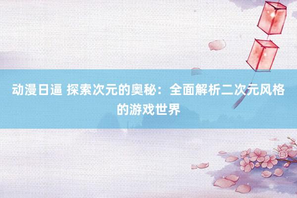 动漫日逼 探索次元的奥秘：全面解析二次元风格的游戏世界