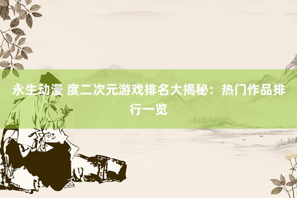 永生动漫 度二次元游戏排名大揭秘：热门作品排行一览