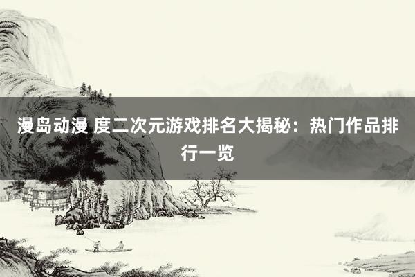 漫岛动漫 度二次元游戏排名大揭秘：热门作品排行一览