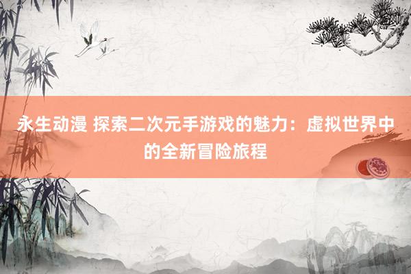 永生动漫 探索二次元手游戏的魅力：虚拟世界中的全新冒险旅程