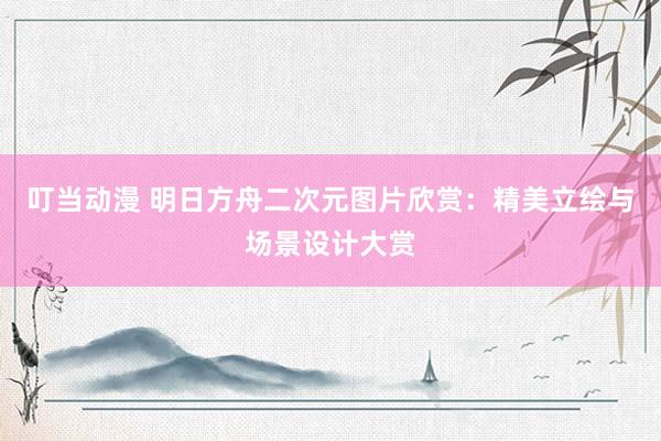 叮当动漫 明日方舟二次元图片欣赏：精美立绘与场景设计大赏