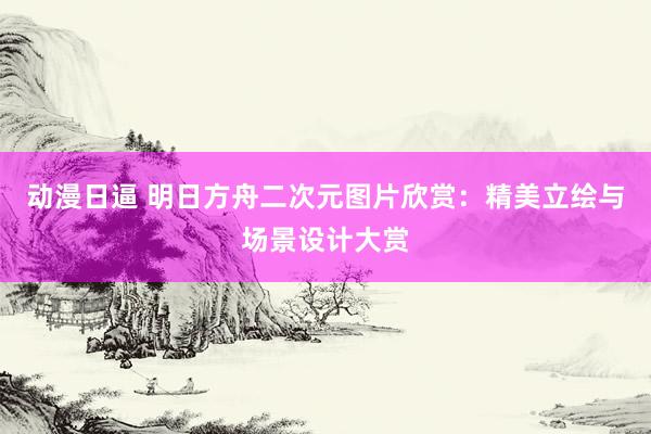 动漫日逼 明日方舟二次元图片欣赏：精美立绘与场景设计大赏