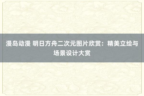 漫岛动漫 明日方舟二次元图片欣赏：精美立绘与场景设计大赏