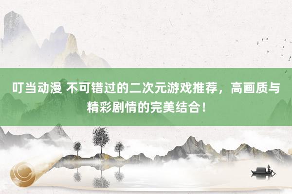 叮当动漫 不可错过的二次元游戏推荐，高画质与精彩剧情的完美结合！