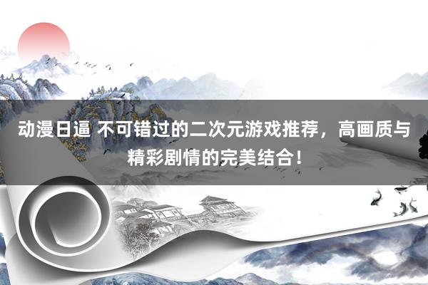 动漫日逼 不可错过的二次元游戏推荐，高画质与精彩剧情的完美结合！