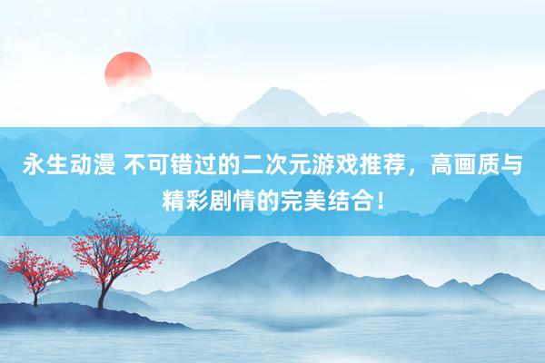 永生动漫 不可错过的二次元游戏推荐，高画质与精彩剧情的完美结合！