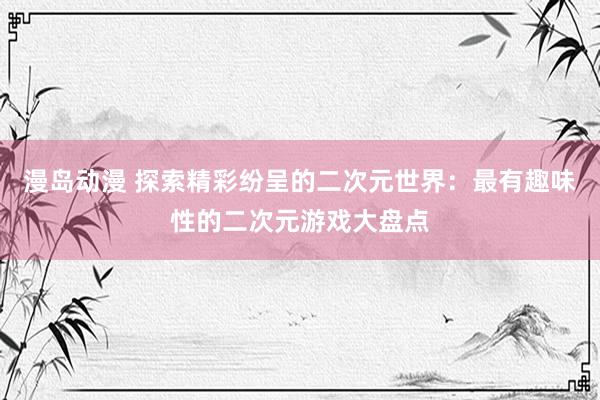 漫岛动漫 探索精彩纷呈的二次元世界：最有趣味性的二次元游戏大盘点