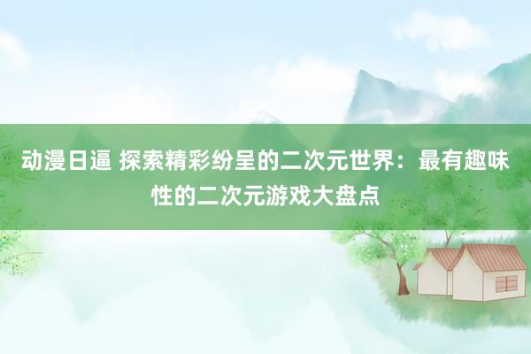 动漫日逼 探索精彩纷呈的二次元世界：最有趣味性的二次元游戏大盘点