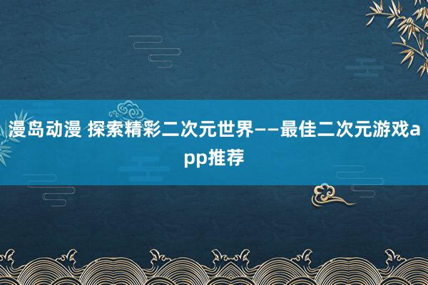 漫岛动漫 探索精彩二次元世界——最佳二次元游戏app推荐