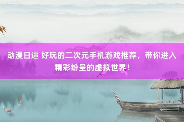 动漫日逼 好玩的二次元手机游戏推荐，带你进入精彩纷呈的虚拟世界！