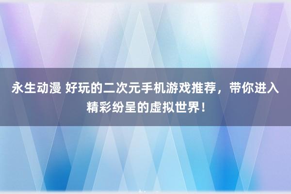 永生动漫 好玩的二次元手机游戏推荐，带你进入精彩纷呈的虚拟世界！