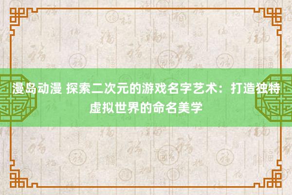 漫岛动漫 探索二次元的游戏名字艺术：打造独特虚拟世界的命名美学