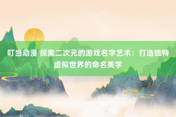 叮当动漫 探索二次元的游戏名字艺术：打造独特虚拟世界的命名美学
