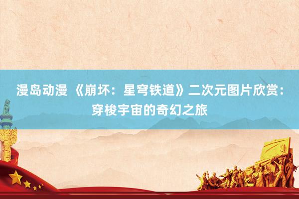 漫岛动漫 《崩坏：星穹铁道》二次元图片欣赏：穿梭宇宙的奇幻之旅