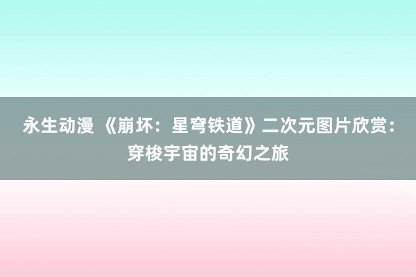 永生动漫 《崩坏：星穹铁道》二次元图片欣赏：穿梭宇宙的奇幻之旅