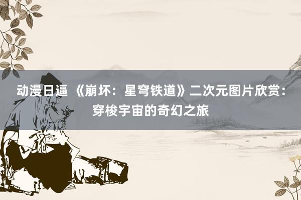 动漫日逼 《崩坏：星穹铁道》二次元图片欣赏：穿梭宇宙的奇幻之旅