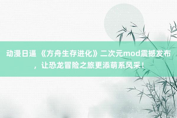 动漫日逼 《方舟生存进化》二次元mod震撼发布，让恐龙冒险之旅更添萌系风采！