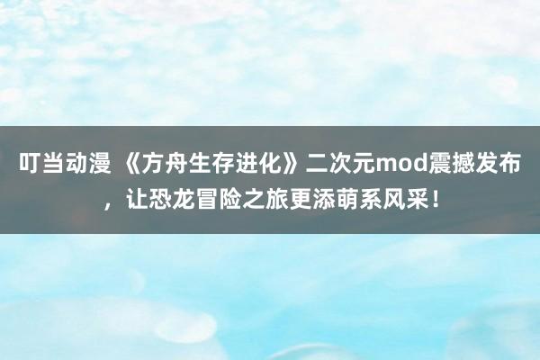 叮当动漫 《方舟生存进化》二次元mod震撼发布，让恐龙冒险之旅更添萌系风采！