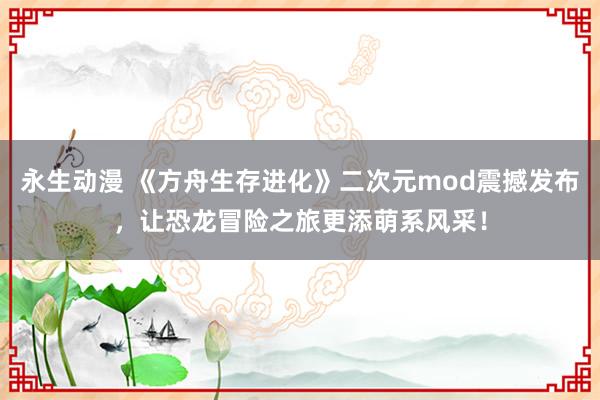 永生动漫 《方舟生存进化》二次元mod震撼发布，让恐龙冒险之旅更添萌系风采！