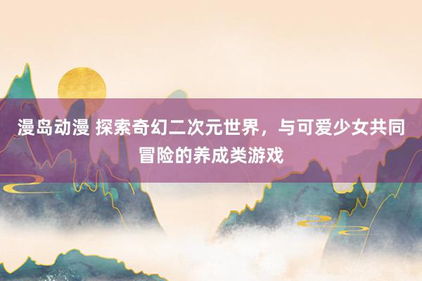 漫岛动漫 探索奇幻二次元世界，与可爱少女共同冒险的养成类游戏
