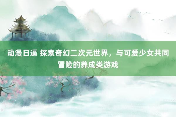 动漫日逼 探索奇幻二次元世界，与可爱少女共同冒险的养成类游戏
