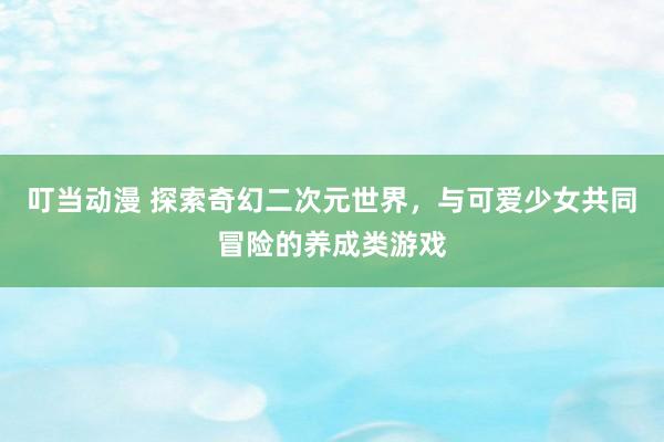 叮当动漫 探索奇幻二次元世界，与可爱少女共同冒险的养成类游戏