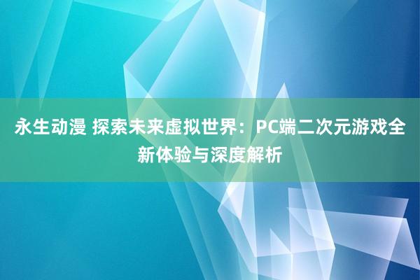 永生动漫 探索未来虚拟世界：PC端二次元游戏全新体验与深度解析