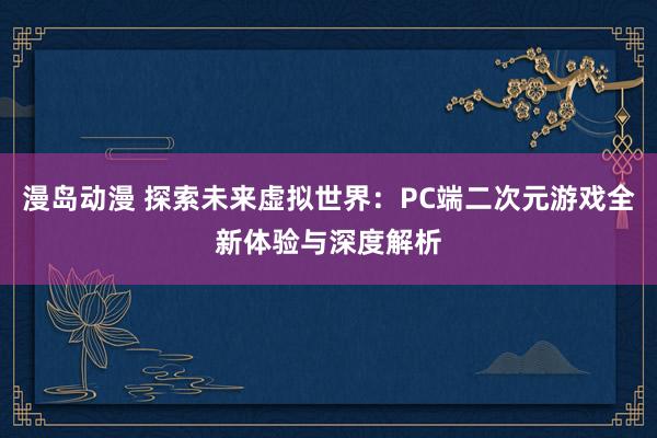 漫岛动漫 探索未来虚拟世界：PC端二次元游戏全新体验与深度解析