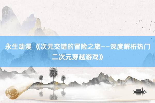 永生动漫 《次元交错的冒险之旅——深度解析热门二次元穿越游戏》