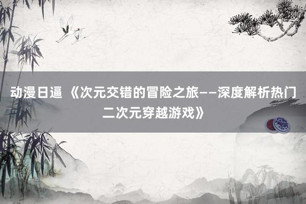 动漫日逼 《次元交错的冒险之旅——深度解析热门二次元穿越游戏》