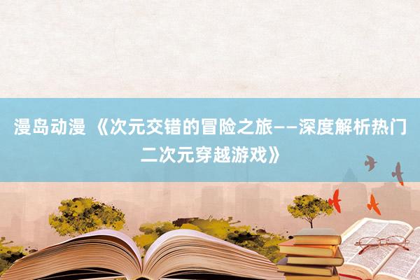 漫岛动漫 《次元交错的冒险之旅——深度解析热门二次元穿越游戏》