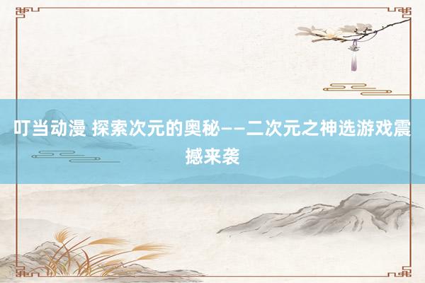 叮当动漫 探索次元的奥秘——二次元之神选游戏震撼来袭