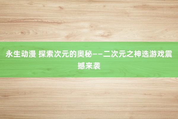 永生动漫 探索次元的奥秘——二次元之神选游戏震撼来袭
