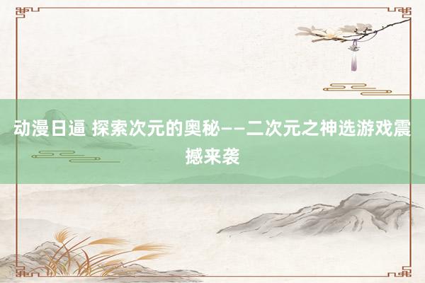 动漫日逼 探索次元的奥秘——二次元之神选游戏震撼来袭